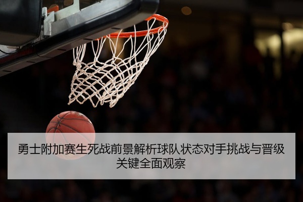 勇士附加赛生死战前景解析球队状态对手挑战与晋级关键全面观察