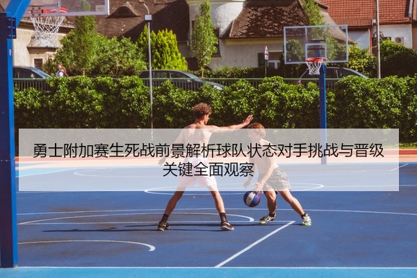 勇士附加赛生死战前景解析球队状态对手挑战与晋级关键全面观察