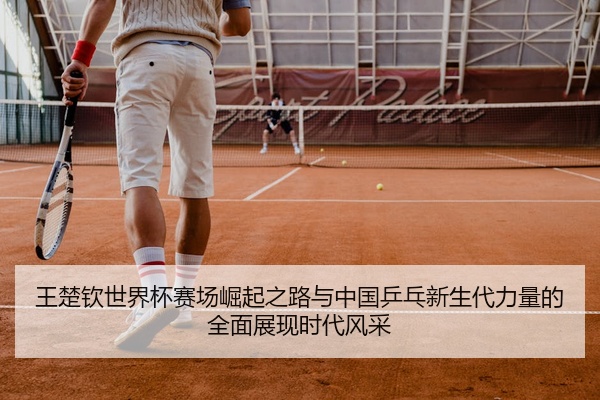 王楚钦世界杯赛场崛起之路与中国乒乓新生代力量的全面展现时代风采