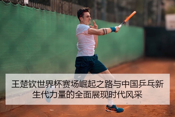 王楚钦世界杯赛场崛起之路与中国乒乓新生代力量的全面展现时代风采