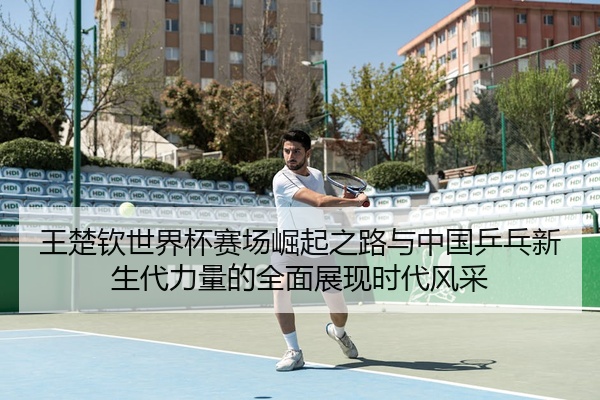 王楚钦世界杯赛场崛起之路与中国乒乓新生代力量的全面展现时代风采
