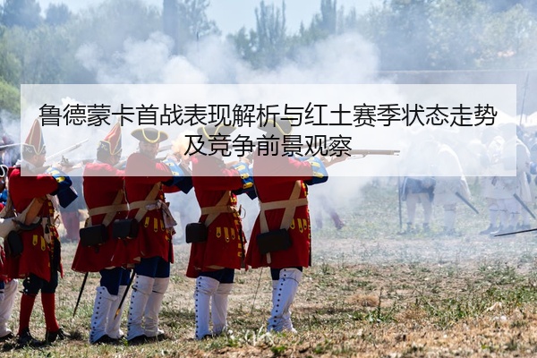 鲁德蒙卡首战表现解析与红土赛季状态走势及竞争前景观察