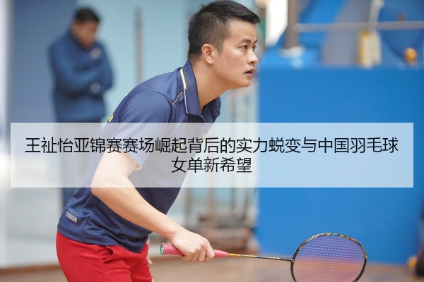 王祉怡亚锦赛赛场崛起背后的实力蜕变与中国羽毛球女单新希望