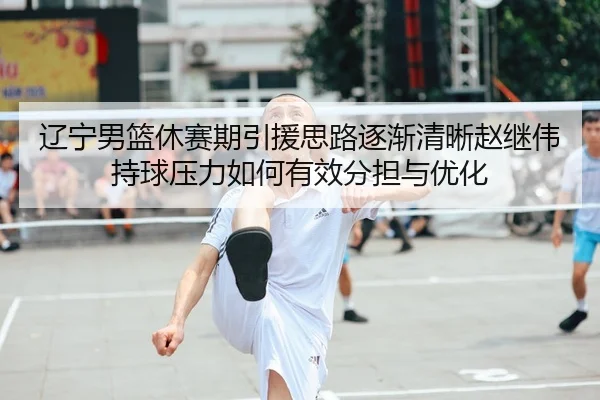 辽宁男篮休赛期引援思路逐渐清晰赵继伟持球压力如何有效分担与优化