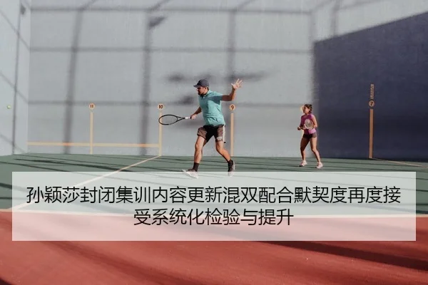孙颖莎封闭集训内容更新混双配合默契度再度接受系统化检验与提升