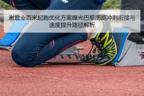 谢震业百米起跑优化方案曝光巴黎周期冲刺衔接与速度提升路径解析