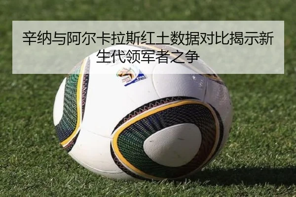 辛纳与阿尔卡拉斯红土数据对比揭示新生代领军者之争